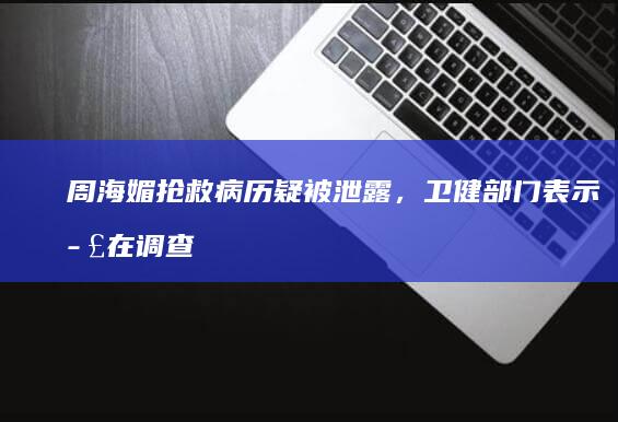 周海媚抢救病历疑被泄露，卫健部门表示正在调查，如何看待此事？若属实相关方将受到什么处罚？